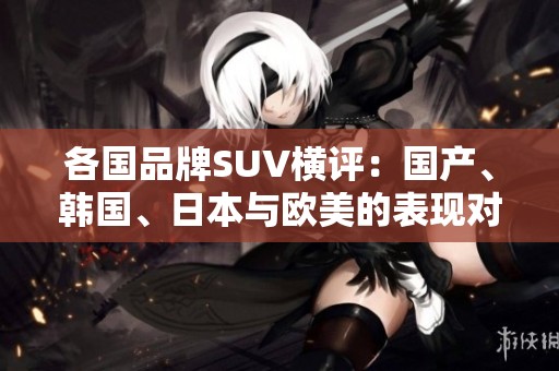 各國品牌SUV橫評：國產、韓國、日本與歐美的表現對比分析