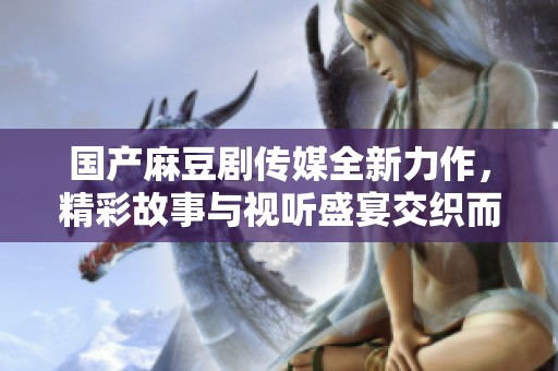 國產(chǎn)麻豆劇傳媒全新力作，精彩故事與視聽盛宴交織而成