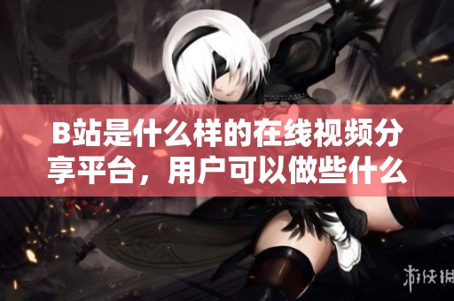 B站是什么樣的在線視頻分享平臺，用戶可以做些什么