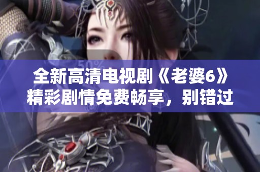 全新高清電視劇《老婆6》精彩劇情免費(fèi)暢享，別錯(cuò)過！