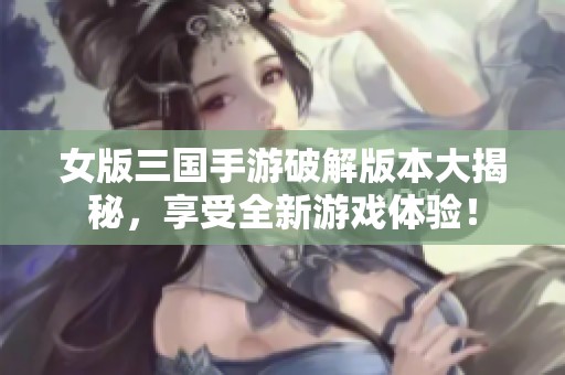 女版三國手游破解版本大揭秘，享受全新游戲體驗(yàn)！