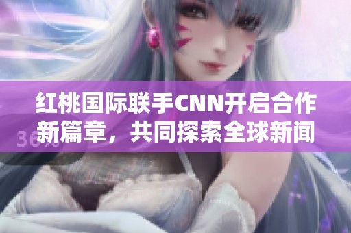 紅桃國際聯(lián)手CNN開啟合作新篇章，共同探索全球新聞界新機(jī)遇