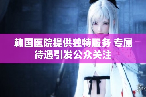 韓國醫(yī)院提供獨特服務(wù) 專屬待遇引發(fā)公眾關(guān)注