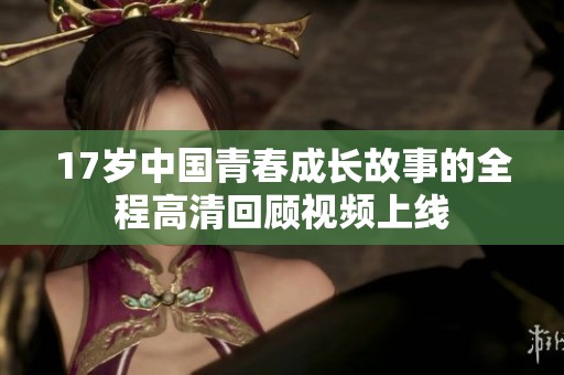 17歲中國青春成長故事的全程高清回顧視頻上線