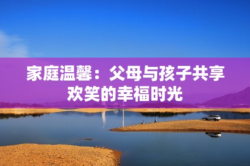 家庭溫馨：父母與孩子共享歡笑的幸福時(shí)光