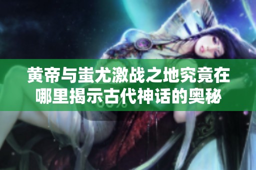 黃帝與蚩尤激戰(zhàn)之地究竟在哪里揭示古代神話的奧秘