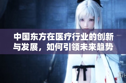 中國東方在醫(yī)療行業(yè)的創(chuàng)新與發(fā)展，如何引領(lǐng)未來趨勢