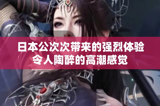 日本公次次帶來(lái)的強(qiáng)烈體驗(yàn)令人陶醉的高潮感覺(jué)