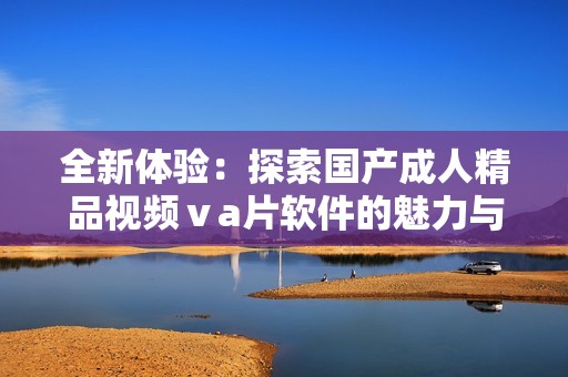 全新體驗(yàn)：探索國產(chǎn)成人精品視頻ⅴa片軟件的魅力與創(chuàng)新
