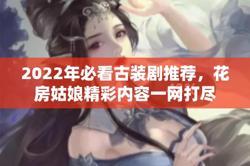 2022年必看古裝劇推薦，花房姑娘精彩內(nèi)容一網(wǎng)打盡