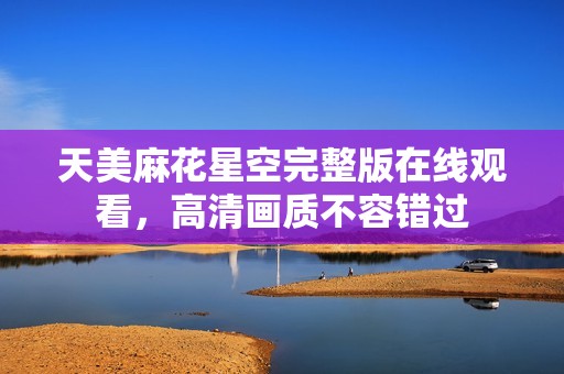 天美麻花星空完整版在線觀看，高清畫(huà)質(zhì)不容錯(cuò)過(guò)