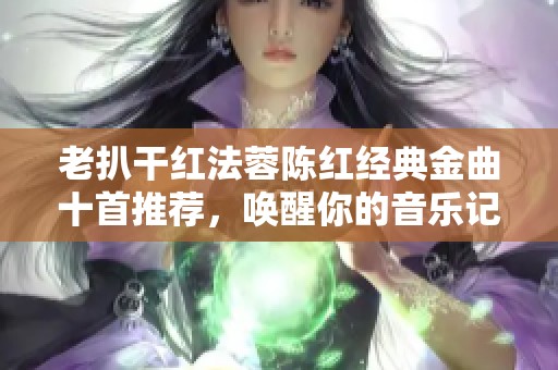 老扒干紅法蓉陳紅經(jīng)典金曲十首推薦，喚醒你的音樂記憶