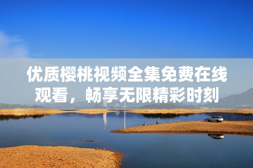優(yōu)質(zhì)櫻桃視頻全集免費(fèi)在線觀看，暢享無(wú)限精彩時(shí)刻