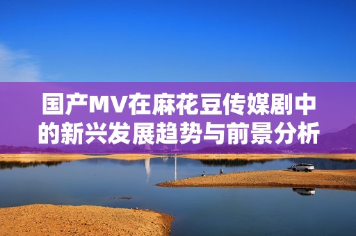 國(guó)產(chǎn)MV在麻花豆傳媒劇中的新興發(fā)展趨勢(shì)與前景分析