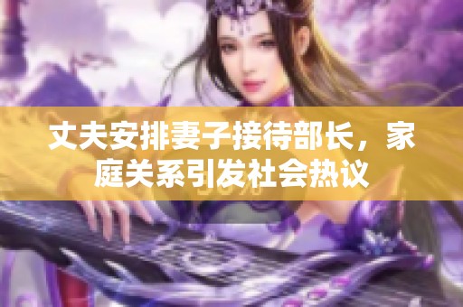 丈夫安排妻子接待部長，家庭關(guān)系引發(fā)社會熱議