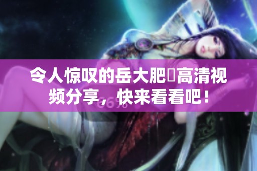 令人驚嘆的岳大肥坹高清視頻分享，快來看看吧！