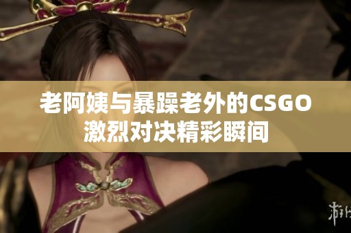 老阿姨與暴躁老外的CSGO激烈對決精彩瞬間