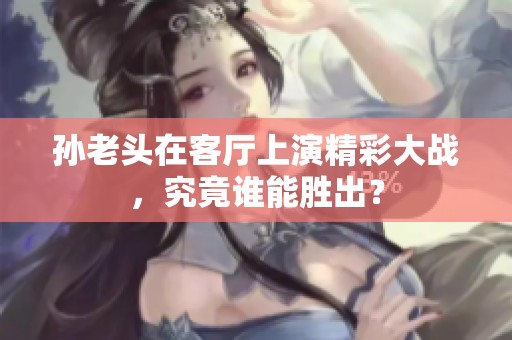 孫老頭在客廳上演精彩大戰(zhàn)，究竟誰能勝出？