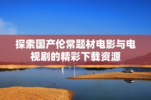 探索國產(chǎn)倫常題材電影與電視劇的精彩下載資源