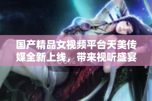 國產(chǎn)精品女視頻平臺天美傳媒全新上線，帶來視聽盛宴