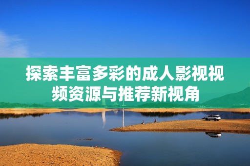 探索豐富多彩的成人影視視頻資源與推薦新視角 探索豐富多彩的成人影視視頻資源與推薦新視角