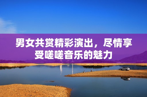 男女共賞精彩演出，盡情享受嗟嗟音樂(lè)的魅力