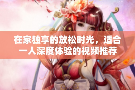 在家獨(dú)享的放松時(shí)光，適合一人深度體驗(yàn)的視頻推薦