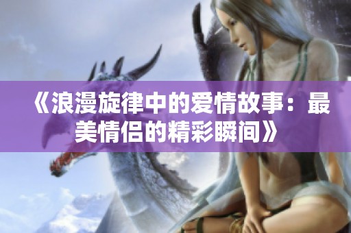《浪漫旋律中的愛情故事：最美情侶的精彩瞬間》