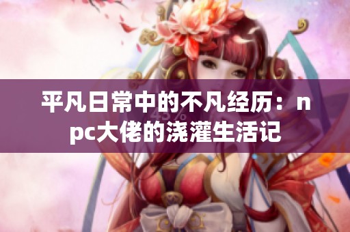 平凡日常中的不凡經(jīng)歷：npc大佬的澆灌生活記