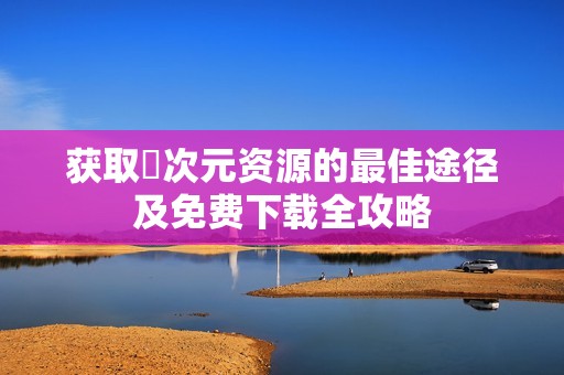 獲取囧次元資源的最佳途徑及免費下載全攻略
