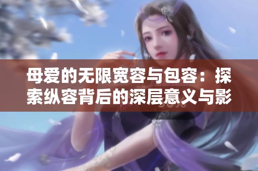 母愛的無限寬容與包容：探索縱容背后的深層意義與影響