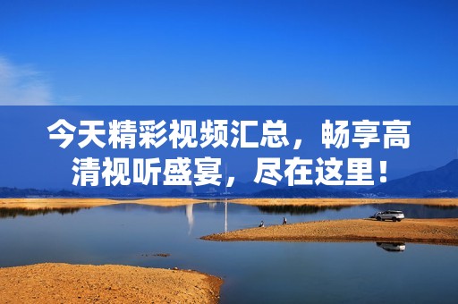 今天精彩視頻匯總，暢享高清視聽盛宴，盡在這里！