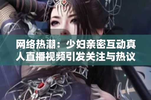 網(wǎng)絡(luò)熱潮：少婦親密互動真人直播視頻引發(fā)關(guān)注與熱議