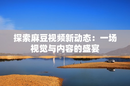 探索麻豆視頻新動態(tài)：一場視覺與內(nèi)容的盛宴
