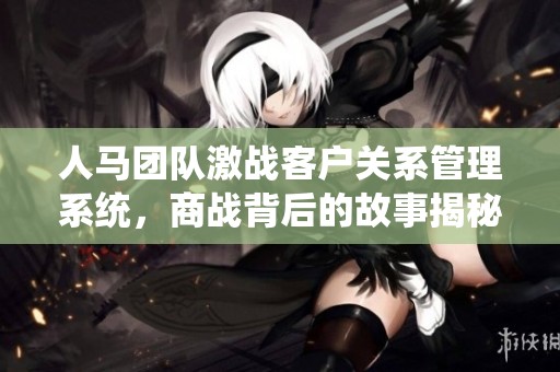 人馬團(tuán)隊激戰(zhàn)客戶關(guān)系管理系統(tǒng)，商戰(zhàn)背后的故事揭秘