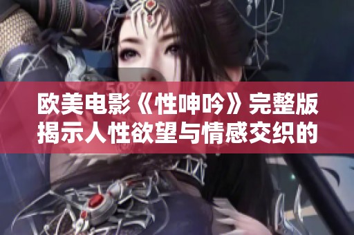 歐美電影《性呻吟》完整版揭示人性欲望與情感交織的深刻故事