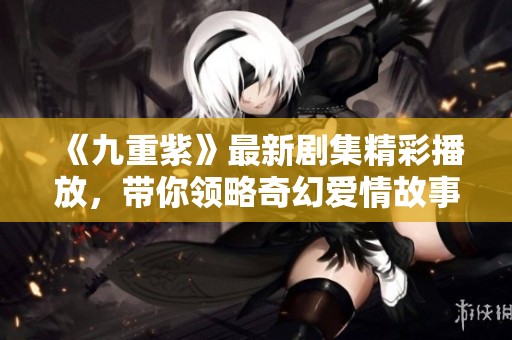 《九重紫》最新劇集精彩播放，帶你領略奇幻愛情故事的魅力