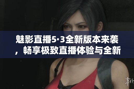 魅影直播5·3全新版本來襲，暢享極致直播體驗與全新功能
