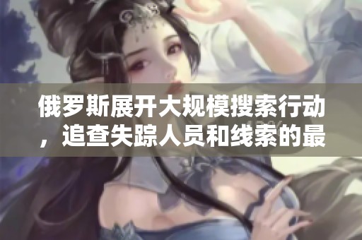 俄羅斯展開大規(guī)模搜索行動(dòng)，追查失蹤人員和線索的最新進(jìn)展