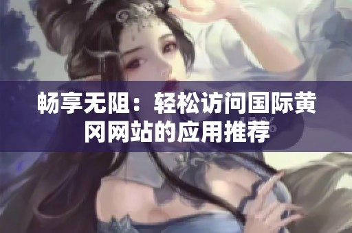 暢享無阻：輕松訪問國(guó)際黃岡網(wǎng)站的應(yīng)用推薦