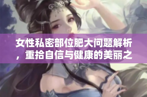 女性私密部位肥大問題解析，重拾自信與健康的美麗之路