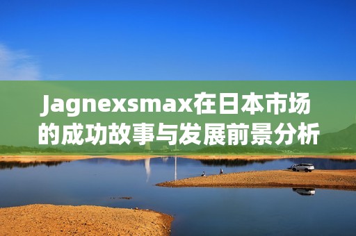 Jagnexsmax在日本市場的成功故事與發(fā)展前景分析 Jagnexsmax在日本市場的成功故事與發(fā)展前景分析