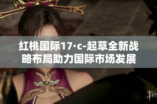 紅桃國際17·c-起草全新戰(zhàn)略布局助力國際市場發(fā)展