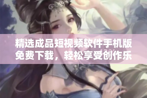 精選成品短視頻軟件手機版免費下載，輕松享受創(chuàng)作樂趣