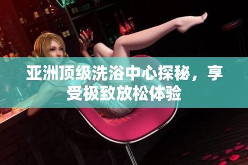 亞洲頂級洗浴中心探秘，享受極致放松體驗