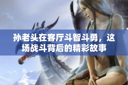 孫老頭在客廳斗智斗勇，這場戰(zhàn)斗背后的精彩故事