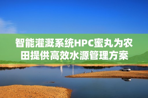 智能灌溉系統(tǒng)HPC蜜丸為農(nóng)田提供高效水源管理方案