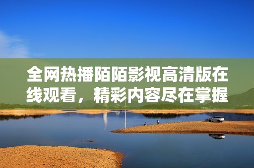 全網(wǎng)熱播陌陌影視高清版在線觀看，精彩內(nèi)容盡在掌握中