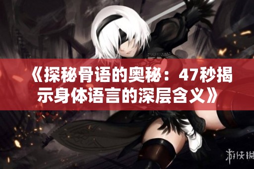 《探秘骨語的奧秘：47秒揭示身體語言的深層含義》