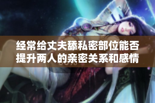 經(jīng)常給丈夫舔私密部位能否提升兩人的親密關(guān)系和感情呢